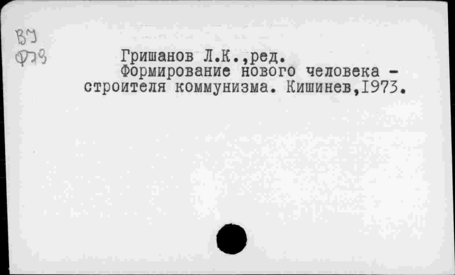 ﻿Гришанов Л.К.,ред.
Формирование нового человека -строителя коммунизма. Кишинев,1973.